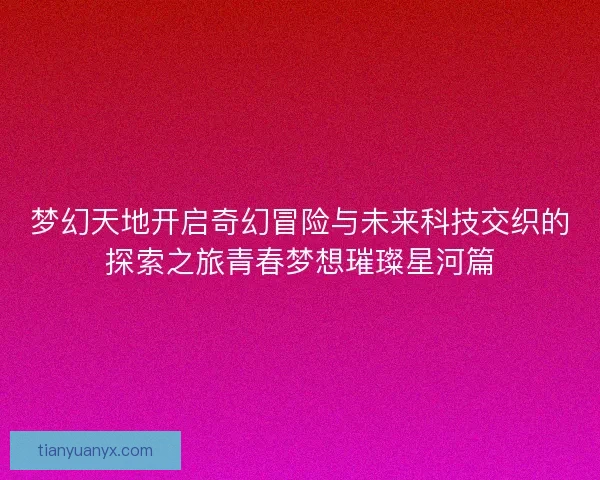 梦幻天地开启奇幻冒险与未来科技交织的探索之旅青春梦想璀璨星河篇