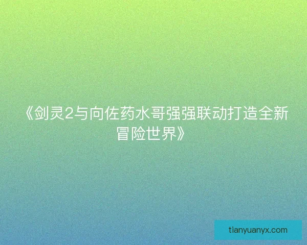 《剑灵2与向佐药水哥强强联动打造全新冒险世界》