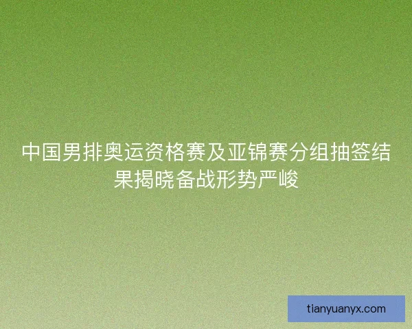中国男排奥运资格赛及亚锦赛分组抽签结果揭晓备战形势严峻