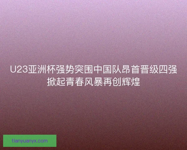 U23亚洲杯强势突围中国队昂首晋级四强掀起青春风暴再创辉煌 U23亚洲杯强势突围中国队昂首晋级四强掀起青春风暴再创辉煌