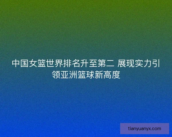 中国女篮世界排名升至第二 展现实力引领亚洲篮球新高度