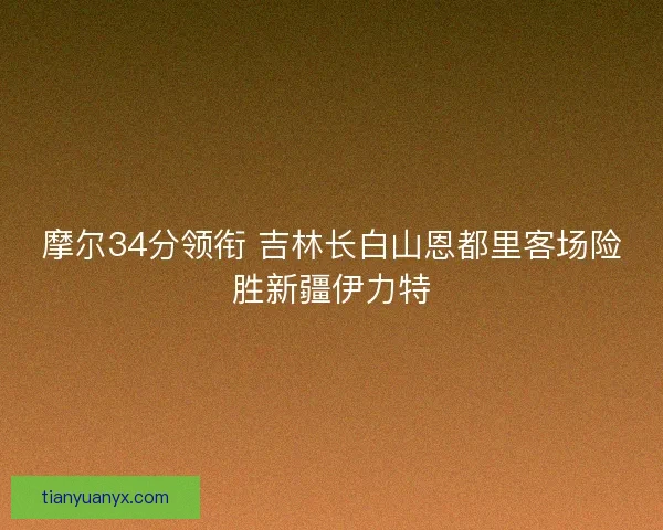摩尔34分领衔 吉林长白山恩都里客场险胜新疆伊力特 摩尔34分领衔 吉林长白山恩都里客场险胜新疆伊力特