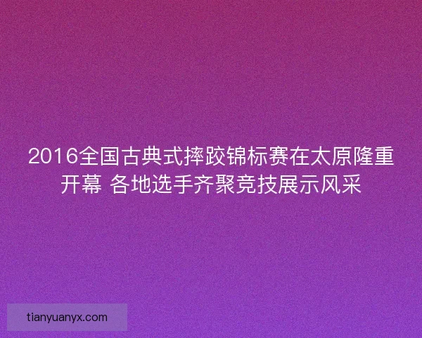 2016全国古典式摔跤锦标赛在太原隆重开幕 各地选手齐聚竞技展示风采
