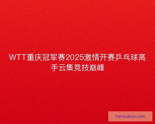 WTT重庆冠军赛2025激情开赛乒乓球高手云集竞技巅峰