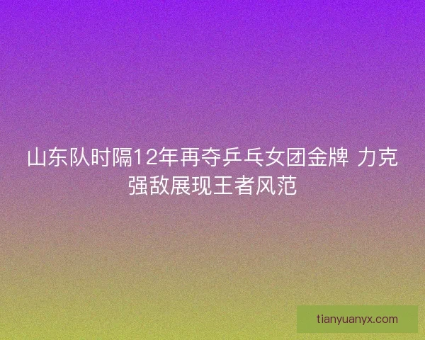 山东队时隔12年再夺乒乓女团金牌 力克强敌展现王者风范