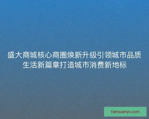 盛大商城核心商圈焕新升级引领城市品质生活新篇章打造城市消费新地标