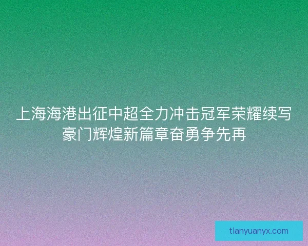 上海海港出征中超全力冲击冠军荣耀续写豪门辉煌新篇章奋勇争先再 上海海港出征中超全力冲击冠军荣耀续写豪门辉煌新篇章奋勇争先再
