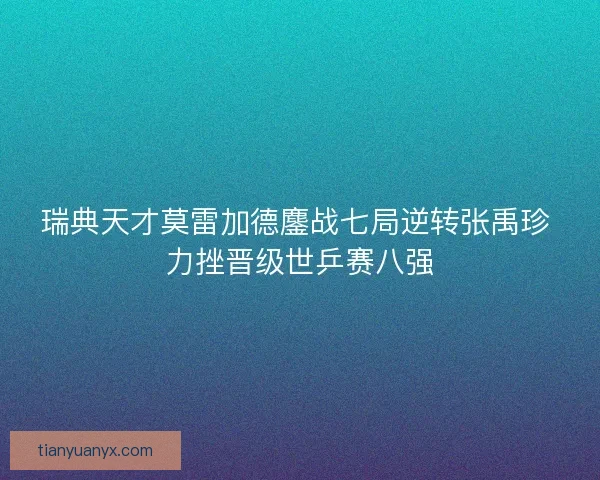 瑞典天才莫雷加德鏖战七局逆转张禹珍 力挫晋级世乒赛八强