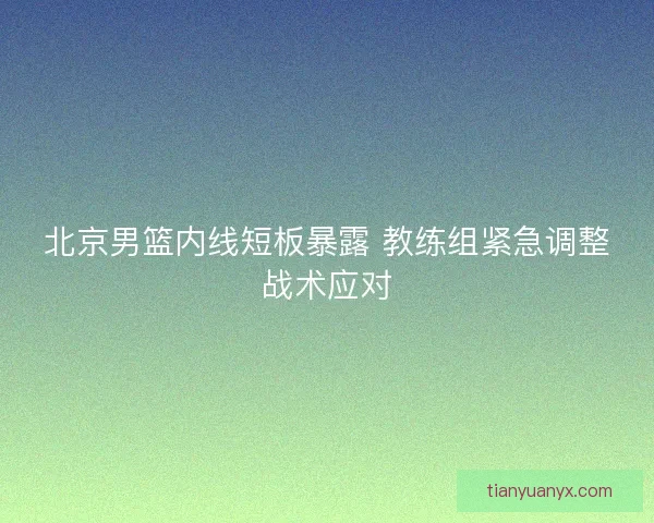 北京男篮内线短板暴露 教练组紧急调整战术应对 北京男篮内线短板暴露 教练组紧急调整战术应对