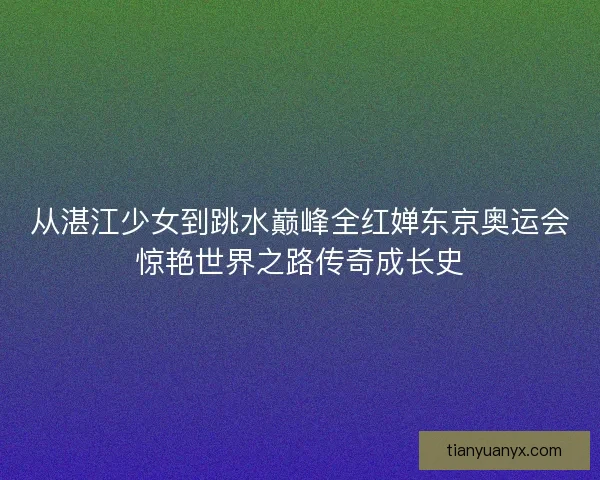 从湛江少女到跳水巅峰全红婵东京奥运会惊艳世界之路传奇成长史