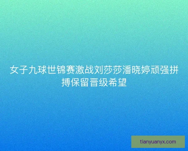 女子九球世锦赛激战刘莎莎潘晓婷顽强拼搏保留晋级希望 女子九球世锦赛激战刘莎莎潘晓婷顽强拼搏保留晋级希望
