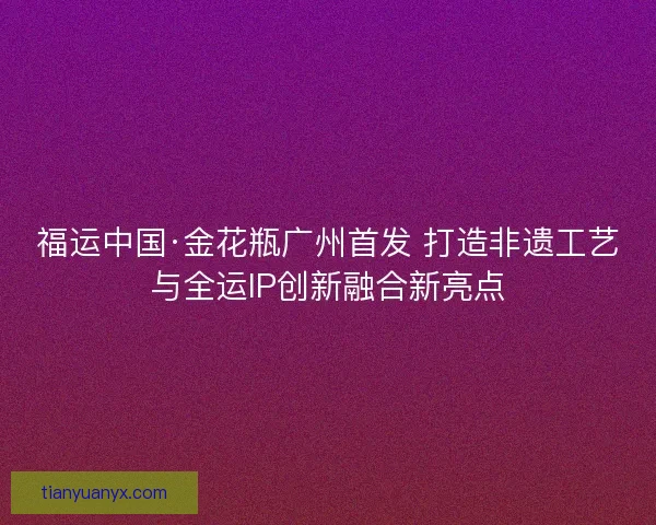 福运中国·金花瓶广州首发 打造非遗工艺与全运IP创新融合新亮点 福运中国·金花瓶广州首发 打造非遗工艺与全运IP创新融合新亮点
