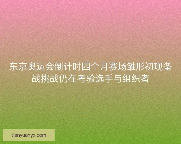东京奥运会倒计时四个月赛场雏形初现备战挑战仍在考验选手与组织者