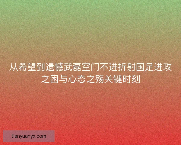 从希望到遗憾武磊空门不进折射国足进攻之困与心态之殇关键时刻