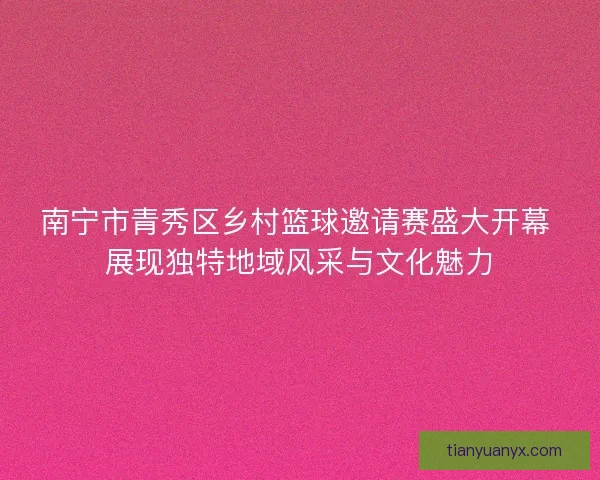 南宁市青秀区乡村篮球邀请赛盛大开幕 展现独特地域风采与文化魅力