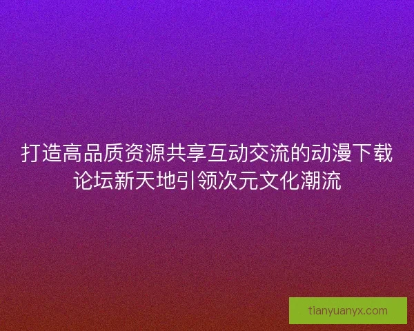 打造高品质资源共享互动交流的动漫下载论坛新天地引领次元文化潮流