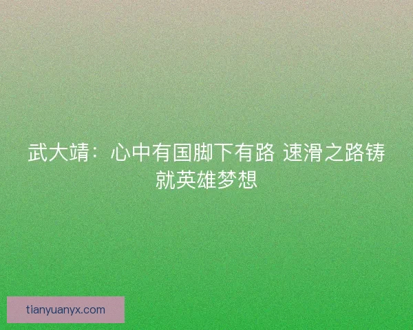 武大靖：心中有国脚下有路 速滑之路铸就英雄梦想