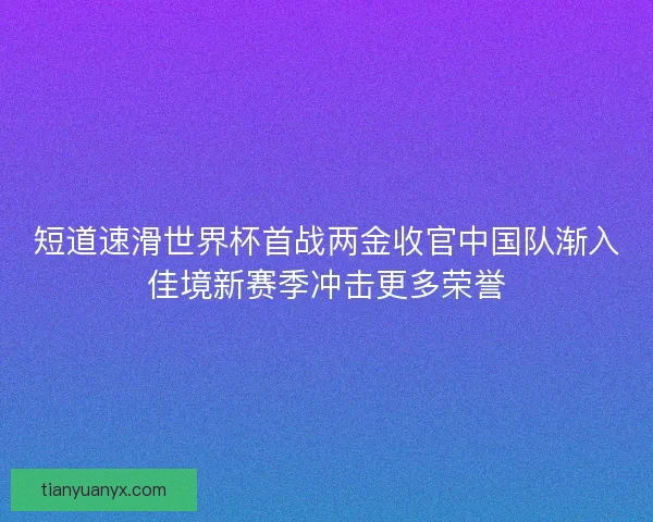 短道速滑世界杯首战两金收官中国队渐入佳境新赛季冲击更多荣誉