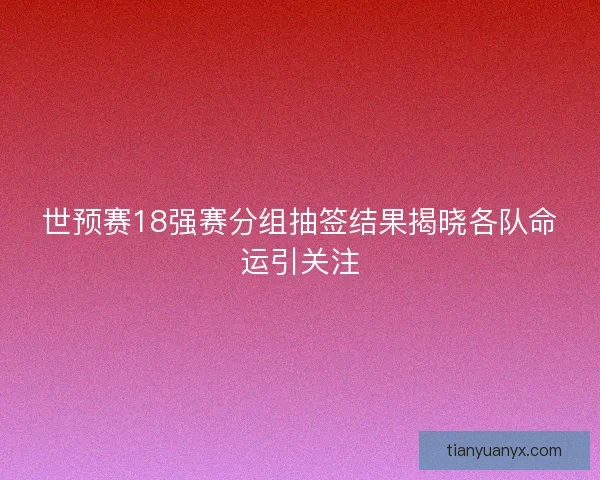 世预赛18强赛分组抽签结果揭晓各队命运引关注