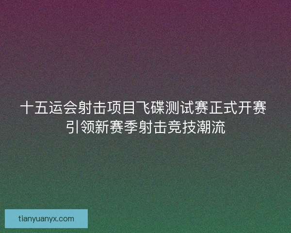 十五运会射击项目飞碟测试赛正式开赛 引领新赛季射击竞技潮流 十五运会射击项目飞碟测试赛正式开赛 引领新赛季射击竞技潮流