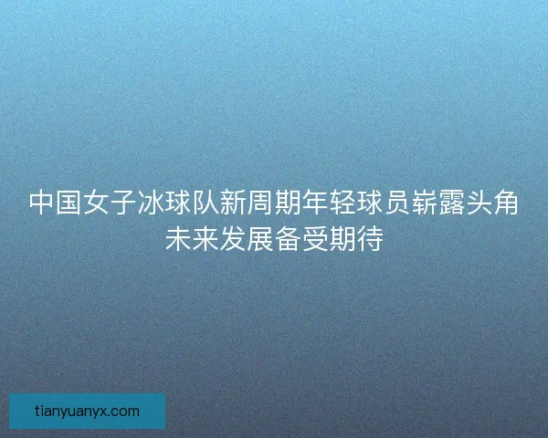 中国女子冰球队新周期年轻球员崭露头角未来发展备受期待