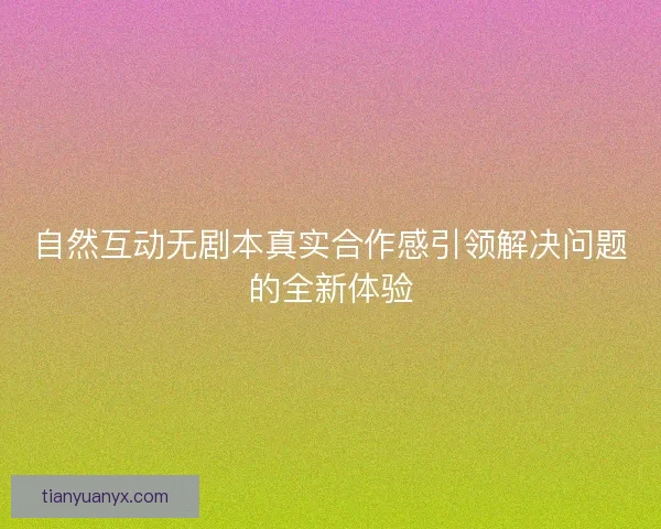 自然互动无剧本真实合作感引领解决问题的全新体验 自然互动无剧本真实合作感引领解决问题的全新体验